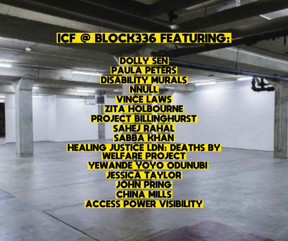 open gallery space with text that reads ICF @ Block 336 featuring: Dolly Sen, Paula Peters, Disability Murals, Nnull, Vince Laws, Zita Holburne, Project Billinghurst, Sahej Rahal, Sabba Khan, Healing Justice Ldn: Deaths by Welfare Project, Yewande Yoyo Odunubi, Jessica Taylor, John Pring, China Mills, Access Power Visibility